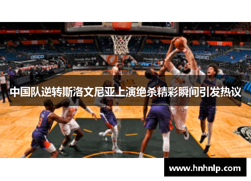 中国队逆转斯洛文尼亚上演绝杀精彩瞬间引发热议